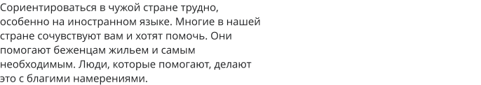 Сориентироваться в чужой стране трудно,  особенно на иностранном языке. Многие в нашей  стране сочувствуют вам и хотят помочь. Они  помогают беженцам жильем и самым  необходимым. Люди, которые помогают, делают  это с благими намерениями. 